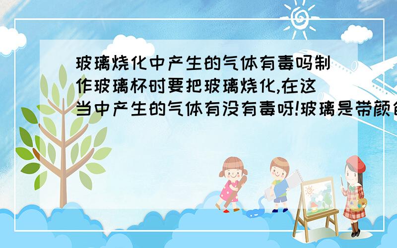 玻璃烧化中产生的气体有毒吗制作玻璃杯时要把玻璃烧化,在这当中产生的气体有没有毒呀!玻璃是带颜色的那种!