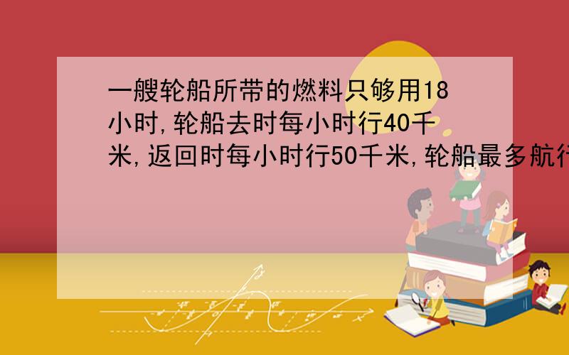 一艘轮船所带的燃料只够用18小时,轮船去时每小时行40千米,返回时每小时行50千米,轮船最多航行多少千米就必须返回?