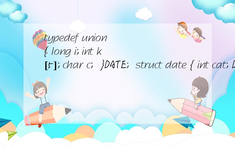 typedef union { long i;int k[5];char c; }DATE; struct date { int cat;DATE cow;double dog; }too;typedef union{  long i;int k[5];char c;}DATE;struct date{  int cat;DATE cow;double dog;}too;DATE max;main(){printf(