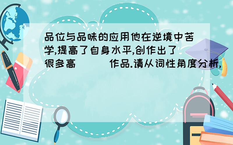 品位与品味的应用他在逆境中苦学,提高了自身水平,创作出了很多高（  ）作品.请从词性角度分析,