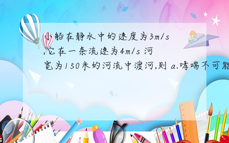 小船在静水中的速度为3m/s,它在一条流速为4m/s 河宽为150米的河流中渡河,则 a.哮喘不可能正达对岸 b.小船渡河时间不少于50秒 c.小船渡河时间最少需要30秒 d.小船若在50秒内渡河,到对岸时,他已