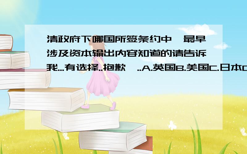 清政府下哪国所签条约中,最早涉及资本输出内容知道的请告诉我...有选择..抱歉吖..A.英国B.美国C.日本D.法国