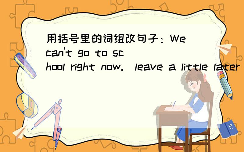 用括号里的词组改句子：We can't go to school right now.（leave a little later)