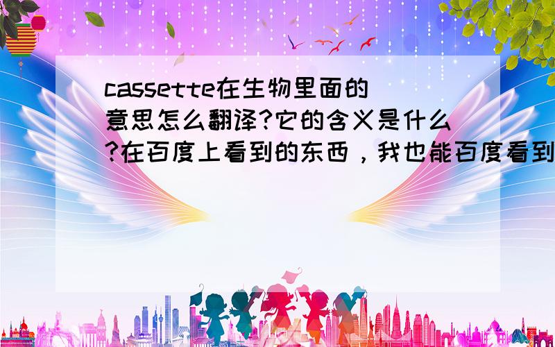 cassette在生物里面的意思怎么翻译?它的含义是什么?在百度上看到的东西，我也能百度看到。所以如果不是内行，比如，翻译是弹夹，意思是DNA序列组件，这样的回答就是我找得到的。我希望