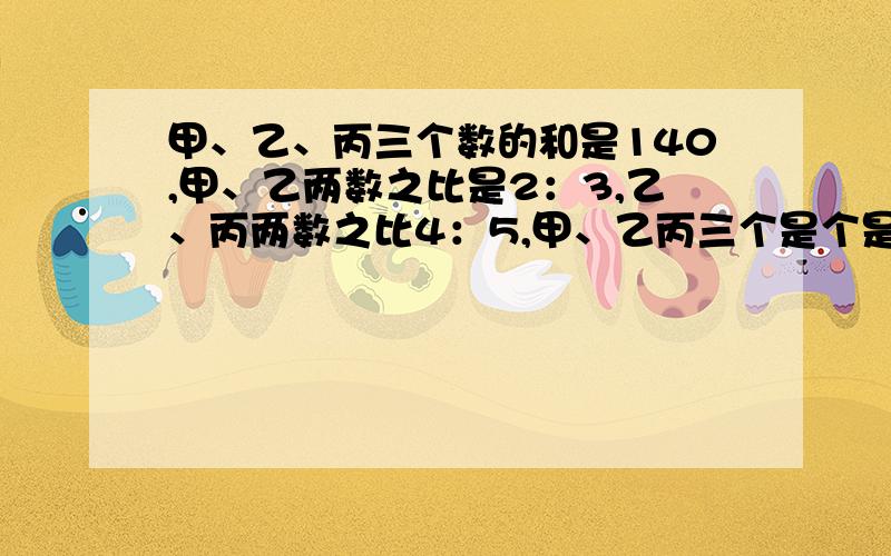 甲、乙、丙三个数的和是140,甲、乙两数之比是2：3,乙、丙两数之比4：5,甲、乙丙三个是个是多少?