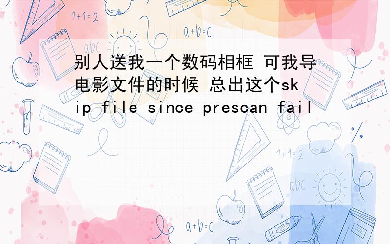 别人送我一个数码相框 可我导电影文件的时候 总出这个skip file since prescan fail