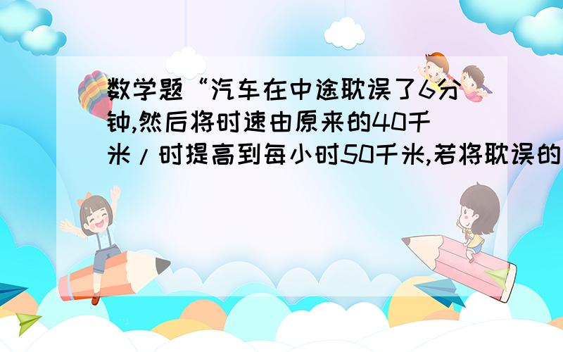 数学题“汽车在中途耽误了6分钟,然后将时速由原来的40千米/时提高到每小时50千米,若将耽误的时间补上则需要这样走多少千米