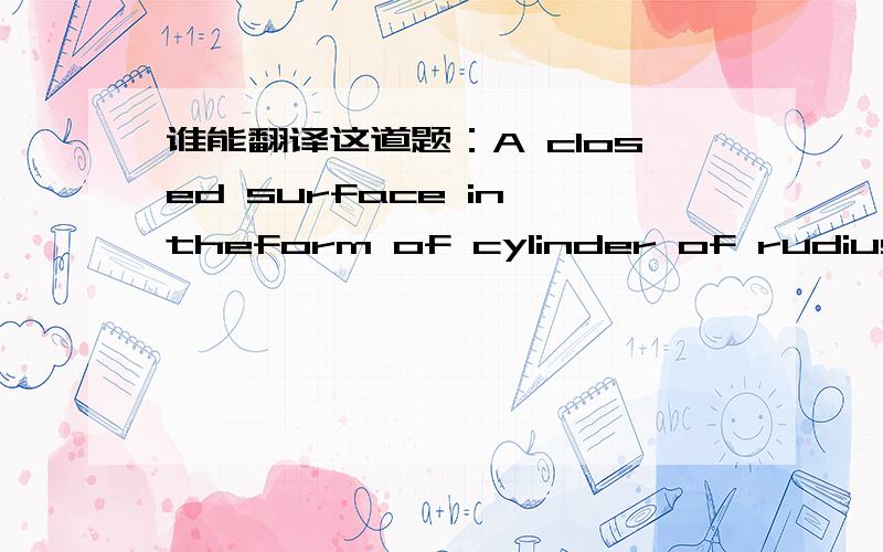 谁能翻译这道题：A closed surface in theform of cylinder of rudius R,immersed ina uniform electric field E,with the cylinder asxis parallel to thefield.wath is the flux Ø of the eletric field through this closed surface?