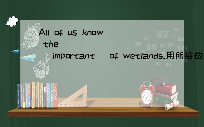 All of us know the__________ (important )of wetlands.用所给的单词填空