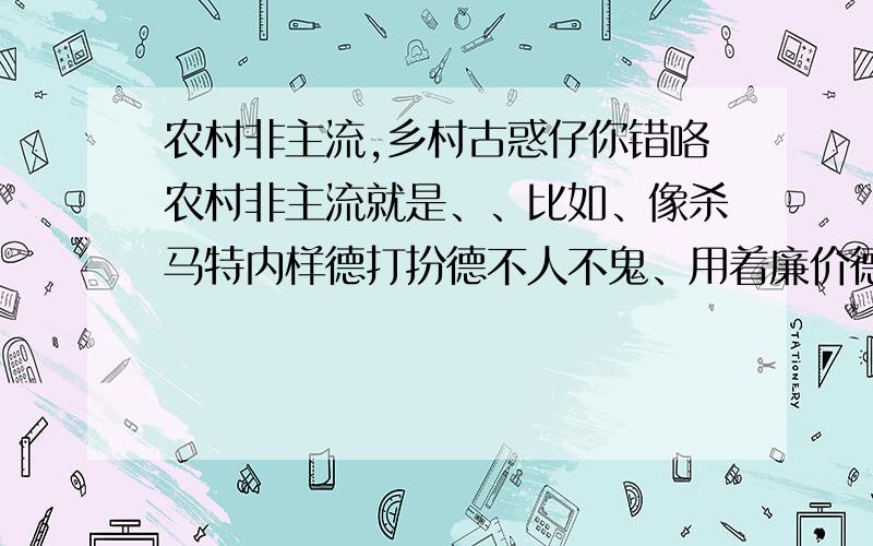 农村非主流,乡村古惑仔你错咯农村非主流就是、、比如、像杀马特内样德打扮德不人不鬼、用着廉价德化妆品、穿着地摊上德衣服、还在网吧摄像头上装13、用内些土到爆德火星文、内脑袋