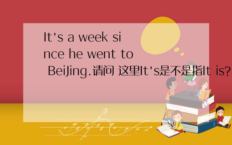 It's a week since he went to BeiJing.请问 这里It's是不是指It is?