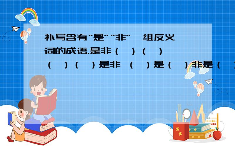 补写含有“是”“非”一组反义词的成语.是非（ ）（ ） （ ）（ ）是非 （ ）是（ ）非是（ ）非（ ） （ ）非（ ）是