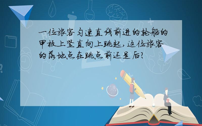 一位旅客匀速直线前进的轮船的甲板上竖直向上跳起,这位旅客的落地点在跳点前还是后?