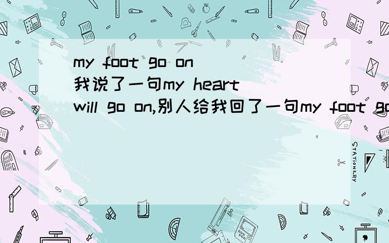 my foot go on 我说了一句my heart will go on,别人给我回了一句my foot go on again.我已经弄清楚了!分给一楼吧.