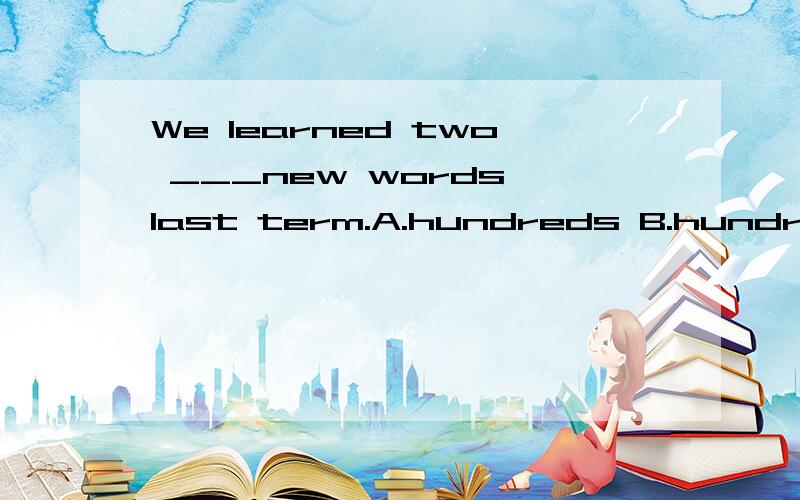We learned two ___new words last term.A.hundreds B.hundreds of C.hundred D.hundred of为什么选c?不是说复数要加s的吗?