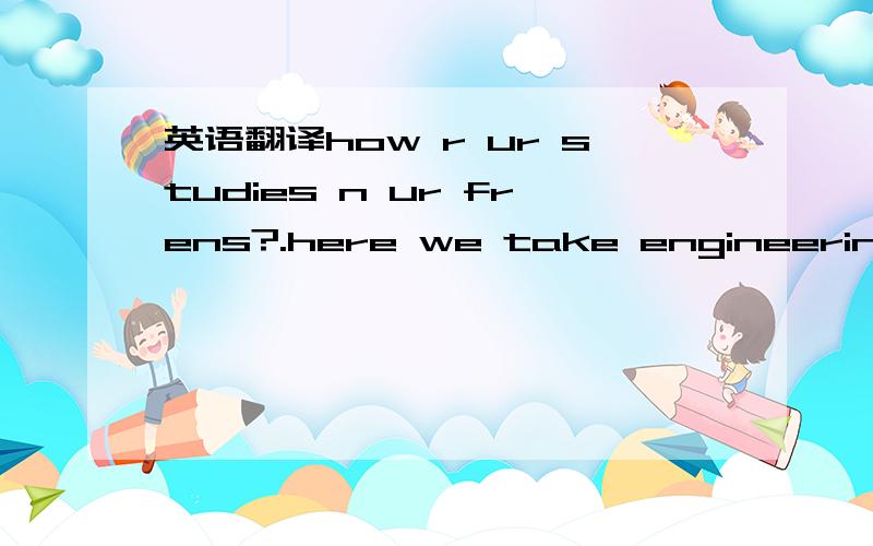 英语翻译how r ur studies n ur frens?.here we take engineering or medical courses after the completion of +2.4 that we have to write some competitive entrance tests which provide admissions into colleges n universities.