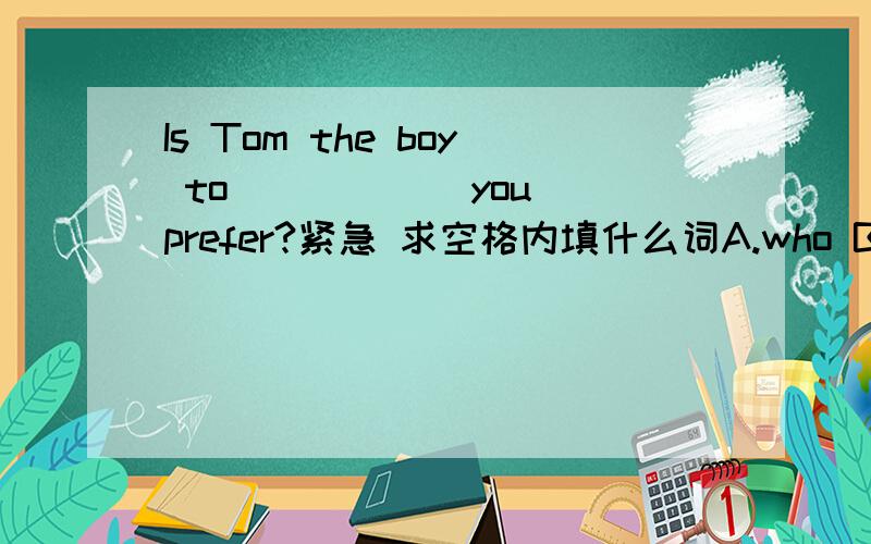 Is Tom the boy to _____ you prefer?紧急 求空格内填什么词A.who B.whom C.that D.which