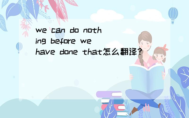 we can do nothing before we have done that怎么翻译?