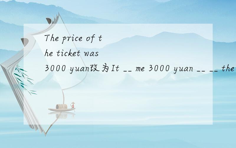 The price of the ticket was 3000 yuan改为It __ me 3000 yuan __ __ the ticket