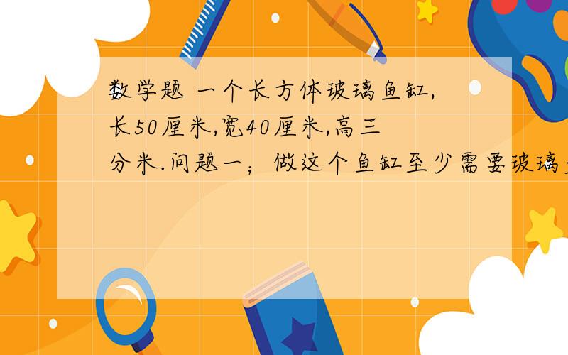 数学题 一个长方体玻璃鱼缸,长50厘米,宽40厘米,高三分米.问题一；做这个鱼缸至少需要玻璃多少平方厘米?问题二；在鱼缸注入40升水,水深大约多少厘米?问题三；如果再往水里放入鹅卵石、