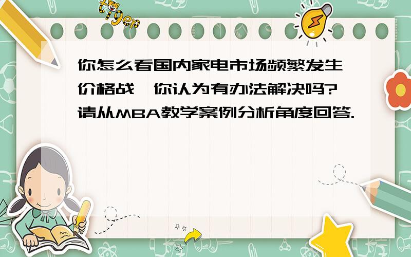 你怎么看国内家电市场频繁发生价格战,你认为有办法解决吗?请从MBA教学案例分析角度回答.