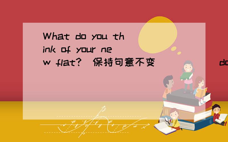 What do you think of your new flat?（保持句意不变） ____ do you______ your new flat?