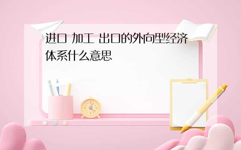 进口 加工 出口的外向型经济体系什么意思