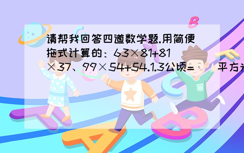 请帮我回答四道数学题.用简便拖式计算的：63×81+81×37、99×54+54.1.3公顷=（）平方米 0.78吨=（）千克.