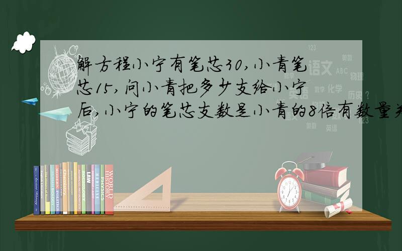 解方程小宁有笔芯30,小青笔芯15,问小青把多少支给小宁后,小宁的笔芯支数是小青的8倍有数量关系一定得写方程