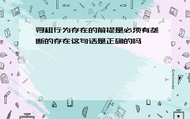 寻租行为存在的前提是必须有垄断的存在这句话是正确的吗