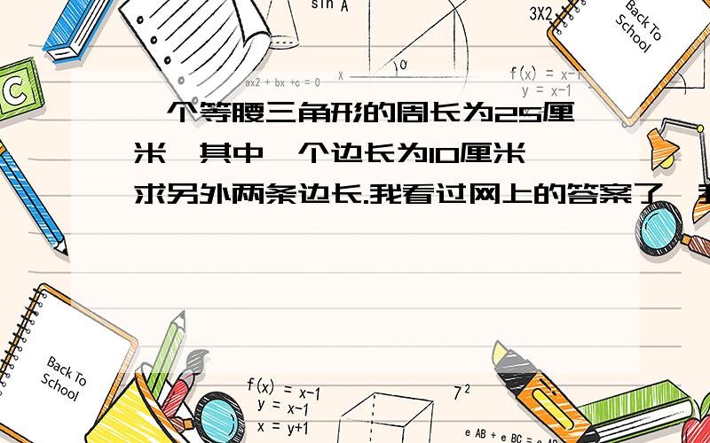 一个等腰三角形的周长为25厘米,其中一个边长为10厘米,求另外两条边长.我看过网上的答案了,我总觉得不对,是这样的：当边长为10厘米的边是腰时,另一腰也是10；10+10=20＜25,（不可能,舍去）