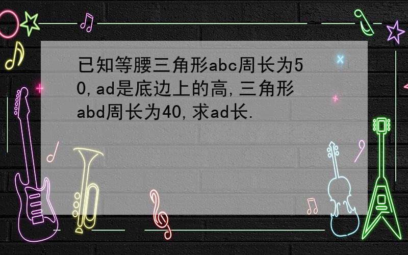 已知等腰三角形abc周长为50,ad是底边上的高,三角形abd周长为40,求ad长.