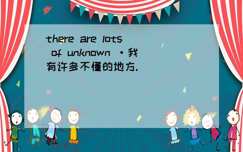 there are lots of unknown ·我有许多不懂的地方.