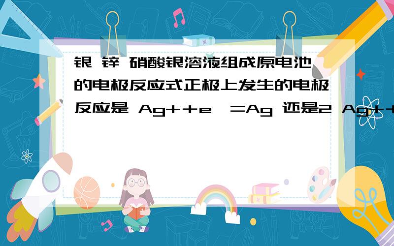 银 锌 硝酸银溶液组成原电池的电极反应式正极上发生的电极反应是 Ag+＋e—=Ag 还是2 Ag+＋2e—=2Ag 还是都对?为什么?