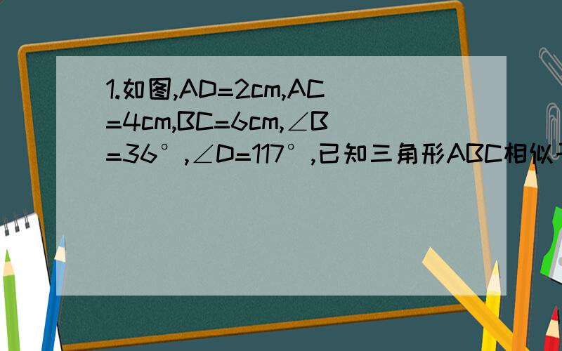 1.如图,AD=2cm,AC=4cm,BC=6cm,∠B=36°,∠D=117°,已知三角形ABC相似于三角形DAC.求：（1）AB的长；(2)DC的长；∠BAD的度数2.如图,AB是斜靠在墙上的梯子,梯脚B距墙80CM,梯子上的点D距墙60CM,BD的长是100/3CM,其