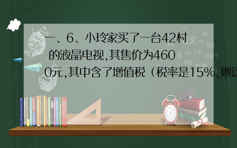 一、6、小玲家买了一台42村 的液晶电视,其售价为4600元,其中含了增值税（税率是15%,则这台电视的增值税是多少?8-小李加工一批零件,若每天做50个,则要比原计划晚6天完成,若每天做60个,则要