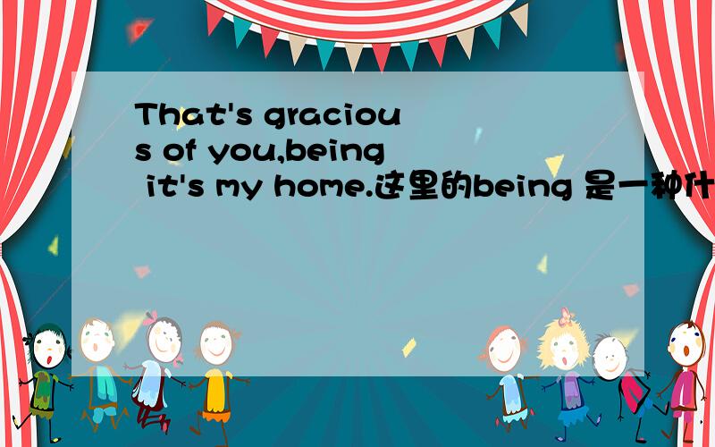 That's gracious of you,being it's my home.这里的being 是一种什么用法?这个句子是一种什么样的语法结