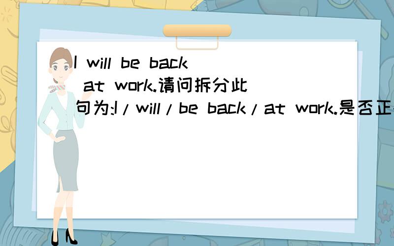 I will be back at work.请问拆分此句为:I/will/be back/at work.是否正确呢?那么这里的at work 例句为佳!