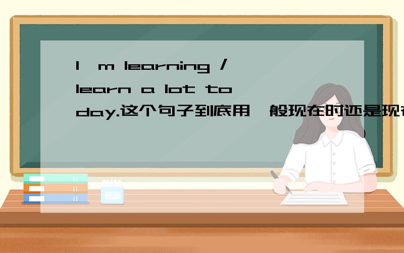 I'm learning /learn a lot today.这个句子到底用一般现在时还是现在进行时?把语法讲明白.  请高手指教!但是，It is hot today .是对的。is learning 不能表示将来时吧。这道题是在高中课本第一册61页，