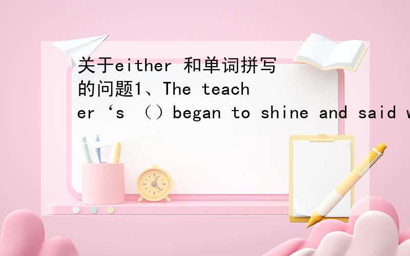 关于either 和单词拼写的问题1、The teacher‘s （）began to shine and said with a sweet smile.答案中括号里的答案是eyes 为什么不能填face.2 He is so w that he can’t eat anything.这是以w开头的什么单词?我填weak