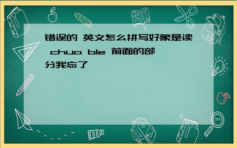 错误的 英文怎么拼写好象是读 chua ble 前面的部分我忘了