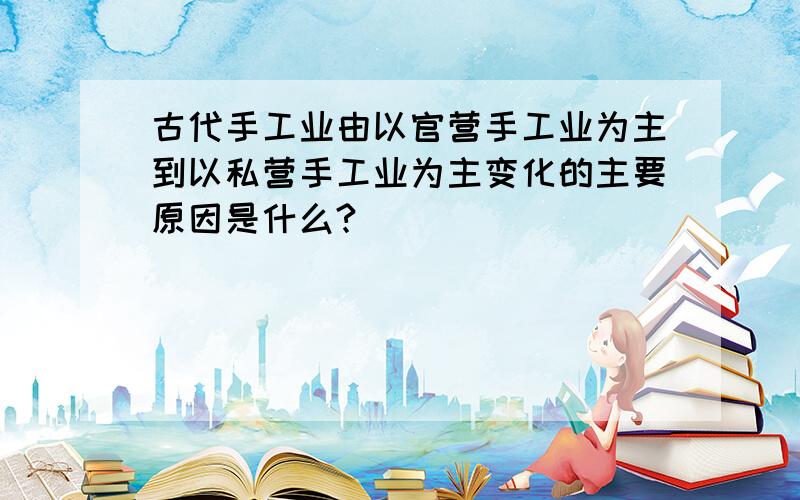 古代手工业由以官营手工业为主到以私营手工业为主变化的主要原因是什么?