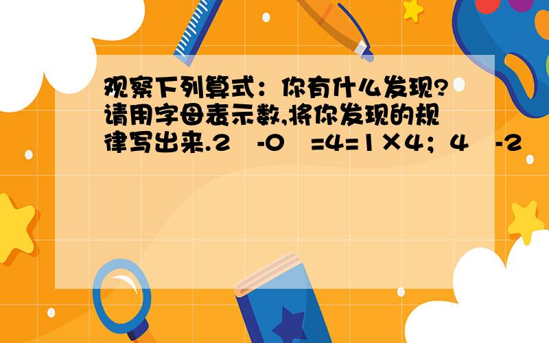 观察下列算式：你有什么发现?请用字母表示数,将你发现的规律写出来.2²-0²=4=1×4；4²-2²=12=3×4；6²-4²=20=5×4；8²-6²=28=7×4；……你有什么发现?请用字母表示数,将你