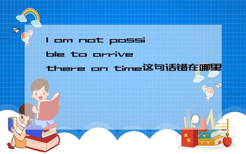 I am not possible to arrive there on time这句话错在哪里