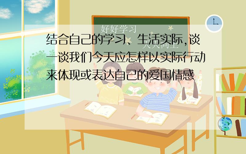 结合自己的学习、生活实际,谈一谈我们今天应怎样以实际行动来体现或表达自己的爱国情感