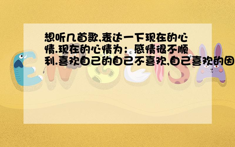 想听几首歌,表达一下现在的心情.现在的心情为：感情很不顺利.喜欢自己的自己不喜欢,自己喜欢的因为各种各样的原因不能在一起,过得很不顺利.很想结婚,可是却是那么的不顺.