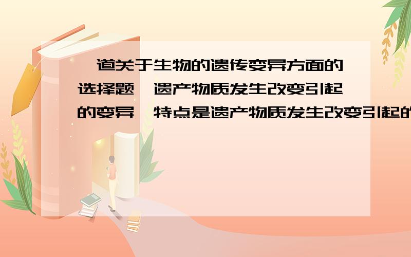 一道关于生物的遗传变异方面的选择题,遗产物质发生改变引起的变异,特点是遗产物质发生改变引起的变异,特点是：A 都对生存不利 B都能遗传给后代 C都对生存有利 D都会产生新的性状?