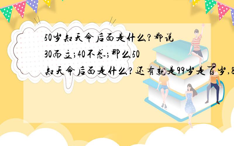 50岁知天命后面是什么?都说30而立；40不惑；那么50知天命后面是什么?还有就是99岁是百岁,88岁、77岁、66岁分别是叫什么呢?除了这些还有那些和这些岁数有关系的有趣说法没有,望专家给个好