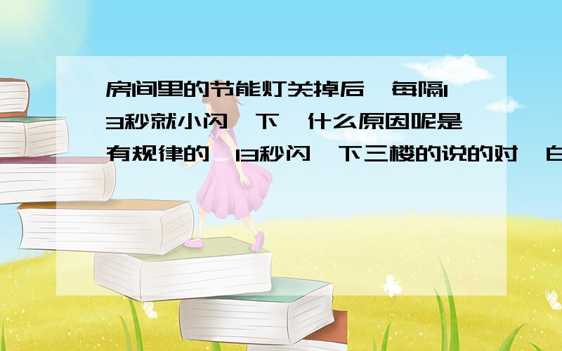 房间里的节能灯关掉后,每隔13秒就小闪一下,什么原因呢是有规律的,13秒闪一下三楼的说的对,白天是看不出来的,只有夜里关灯后能看到.是租的房子,电线全在墙里面,这样让它闪有什么问题吗?