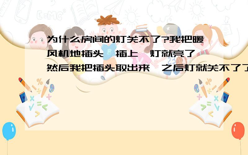 为什么房间的灯关不了?我把暖风机地插头一插上,灯就亮了,然后我把插头取出来,之后灯就关不了了!为什么?什么办法解决?亮着的灯的按钮怎样按都不行,觉得是按钮的问题.